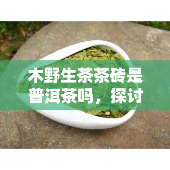 木野生茶茶砖是普洱茶吗，探讨木野生茶茶砖是否属于普洱茶的畴