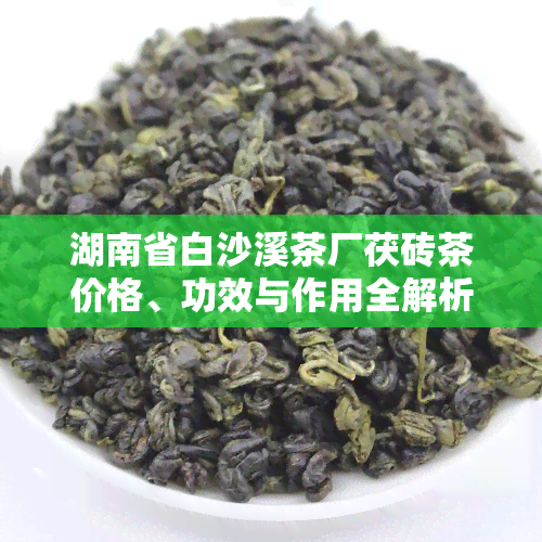 湖南省白沙溪茶厂茯砖茶价格、功效与作用全解析