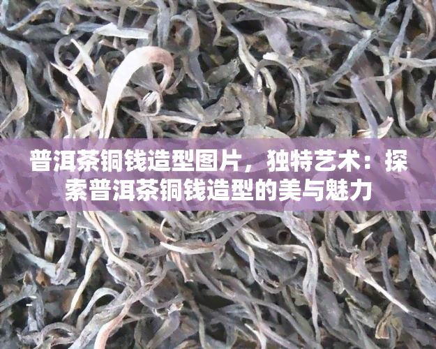 普洱茶铜钱造型图片，独特艺术：探索普洱茶铜钱造型的美与魅力