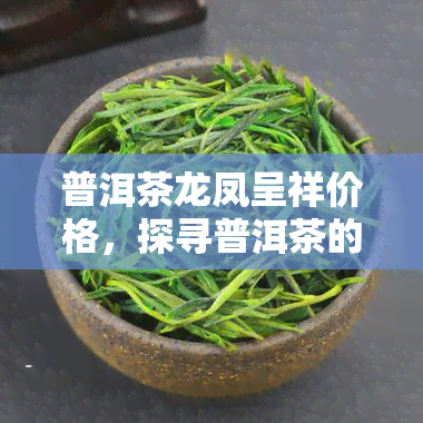 普洱茶龙凤呈祥价格，探寻普洱茶的韵味：龙凤呈祥价格一览