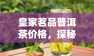 皇家茗品普洱茶价格，探秘皇家茗品普洱茶的市场价格，一次看个明白！