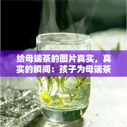 给母端茶的图片真实，真实的瞬间：孩子为母端茶的照片