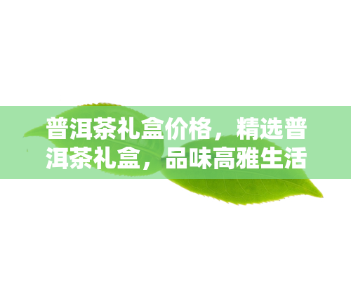 普洱茶礼盒价格，精选普洱茶礼盒，品味高雅生活！现在购买，立享优价！