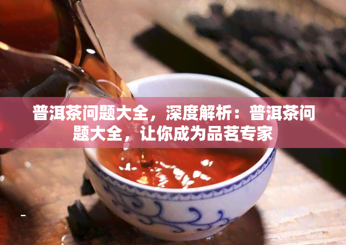 普洱茶问题大全，深度解析：普洱茶问题大全，让你成为品茗专家