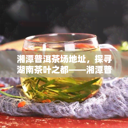 湘潭普洱茶场地址，探寻湖南茶叶之都——湘潭普洱茶场地址详解