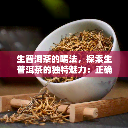 生普洱茶的喝法，探索生普洱茶的独特魅力：正确饮用方法全解析