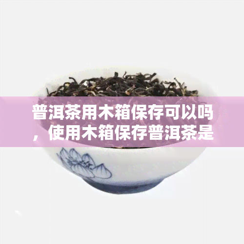 普洱茶用木箱保存可以吗，使用木箱保存普洱茶是否可行？