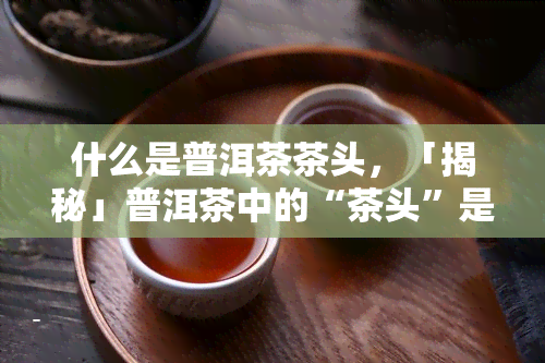 什么是普洱茶茶头，「揭秘」普洱茶中的“茶头”是什么？