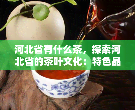 河北省有什么茶，探索河北省的茶叶文化：特色品种与地理分布