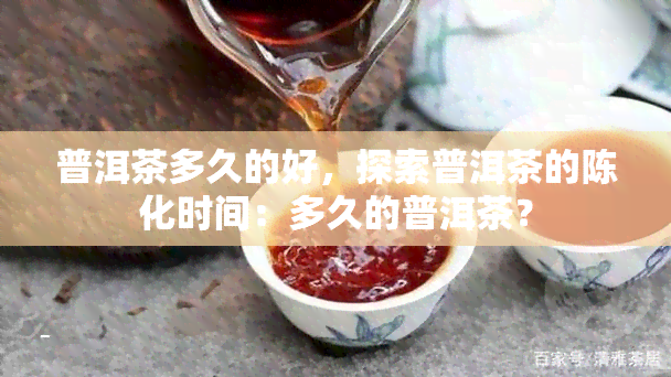 普洱茶多久的好，探索普洱茶的陈化时间：多久的普洱茶？