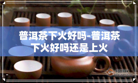 普洱茶下火好吗-普洱茶下火好吗还是上火