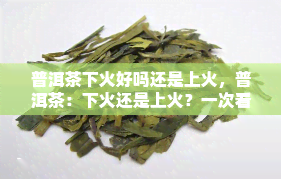 普洱茶下火好吗还是上火，普洱茶：下火还是上火？一次看懂茶叶的真正功效