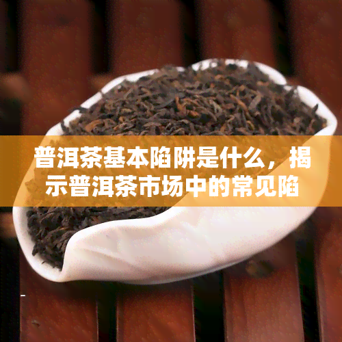 普洱茶基本陷阱是什么，揭示普洱茶市场中的常见陷阱