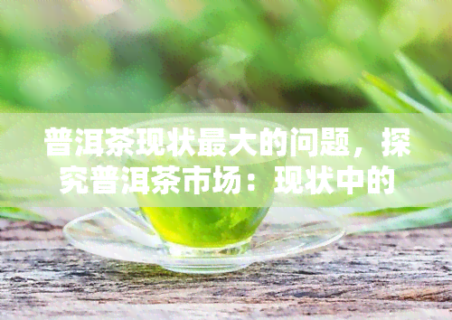 普洱茶现状更大的问题，探究普洱茶市场：现状中的更大问题是什么？