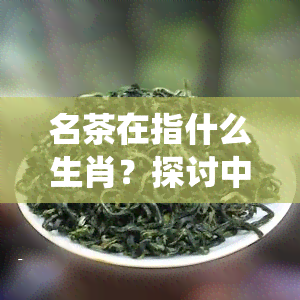 名茶在指什么生肖？探讨中国传统文化中的茶叶与生肖关系