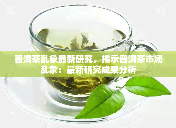 普洱茶乱象最新研究，揭示普洱茶市场乱象：最新研究成果分析