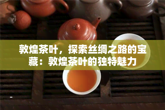 敦煌茶叶，探索丝绸之路的宝藏：敦煌茶叶的独特魅力