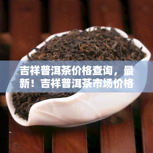 吉祥普洱茶价格查询，最新！吉祥普洱茶市场价格全解析