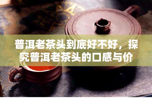 普洱老茶头到底好不好，探究普洱老茶头的口感与价值：它真的好吗？