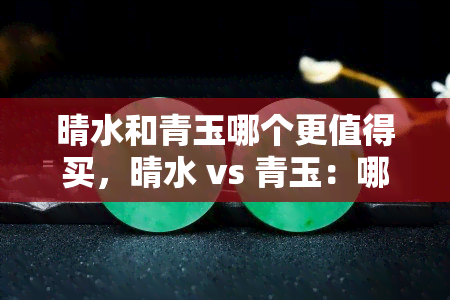 晴水和青玉哪个更值得买，晴水 vs 青玉：哪种更值得购买？