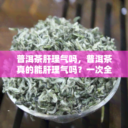 普洱茶肝理气吗，普洱茶真的能肝理气吗？一次全面解析