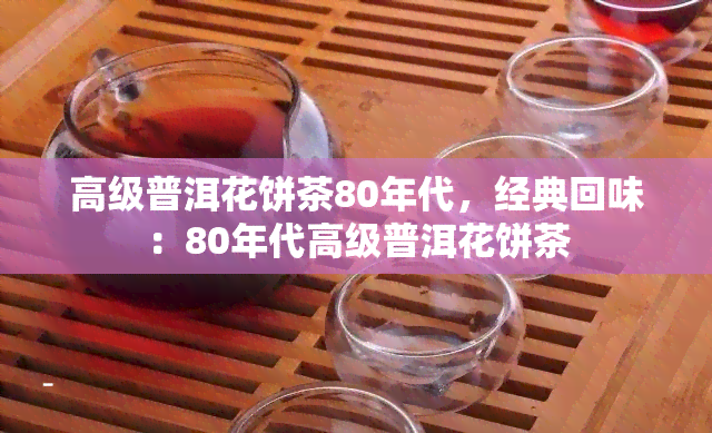 高级普洱花饼茶80年代，经典回味：80年代高级普洱花饼茶