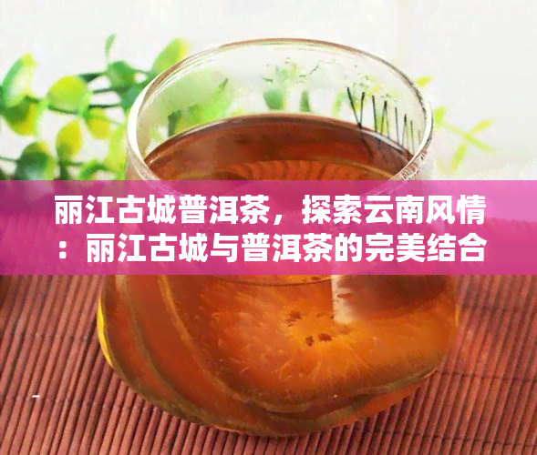 丽江古城普洱茶，探索云南风情：丽江古城与普洱茶的完美结合