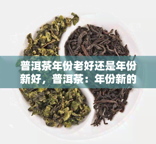 普洱茶年份老好还是年份新好，普洱茶：年份新的好还是老的好？