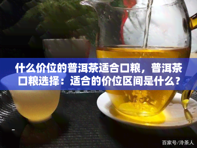 什么价位的普洱茶适合口粮，普洱茶口粮选择：适合的价位区间是什么？