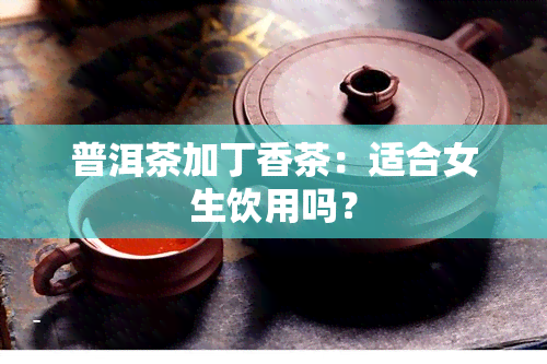 普洱茶加丁香茶：适合女生饮用吗？