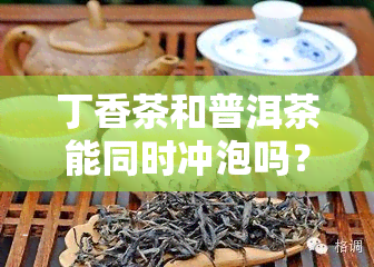 丁香茶和普洱茶能同时冲泡吗？功效与百度百科全解