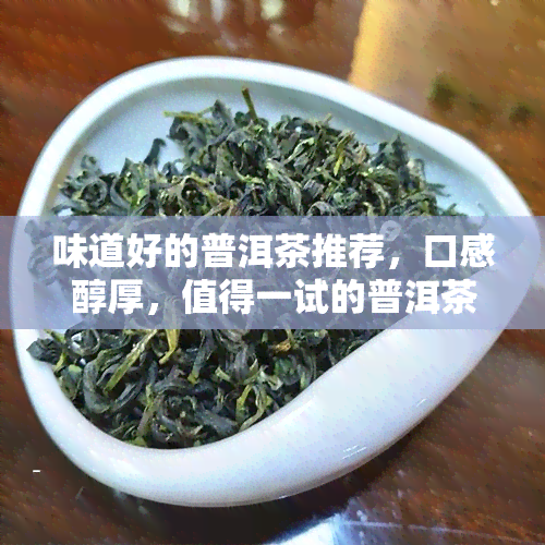 味道好的普洱茶推荐，口感醇厚，值得一试的普洱茶推荐