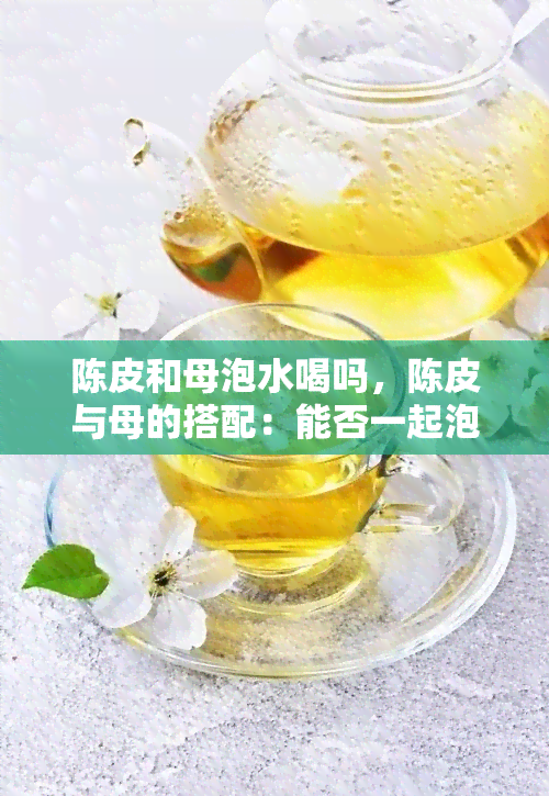 陈皮和母泡水喝吗，陈皮与母的搭配：能否一起泡水饮用？