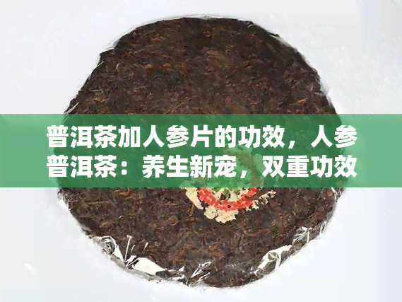 普洱茶加人参片的功效，人参普洱茶：养生新宠，双重功效的健饮品