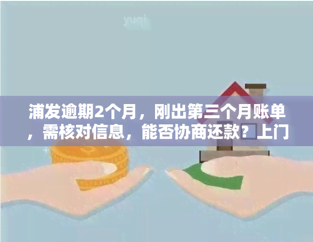 浦发逾期2个月，刚出第三个月账单，需核对信息，能否协商还款？上门是否真实？