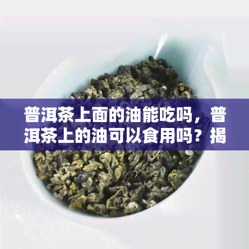 普洱茶上面的油能吃吗，普洱茶上的油可以食用吗？揭开这个疑惑的答案