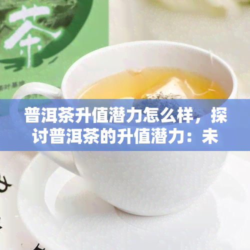 普洱茶升值潜力怎么样，探讨普洱茶的升值潜力：未来投资价值分析