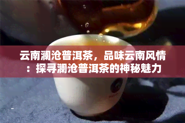 云南澜沧普洱茶，品味云南风情：探寻澜沧普洱茶的神秘魅力