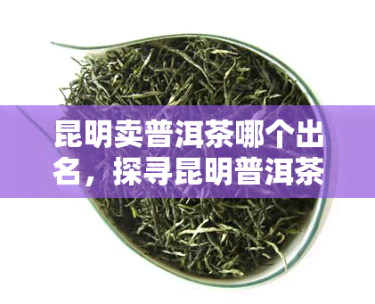 昆明卖普洱茶哪个出名，探寻昆明普洱茶市场：哪些商家以其茶叶著名？