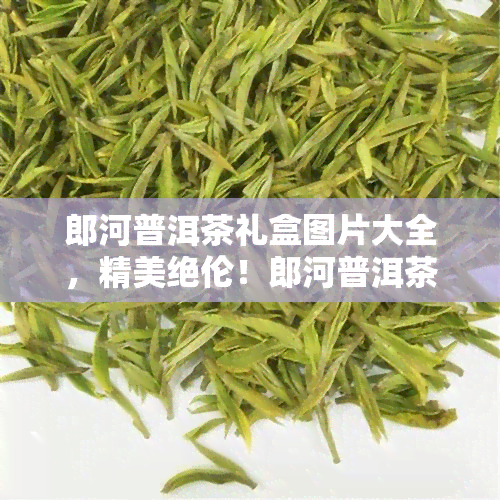 郎河普洱茶礼盒图片大全，精美绝伦！郎河普洱茶礼盒图片大全，让你一饱眼福！