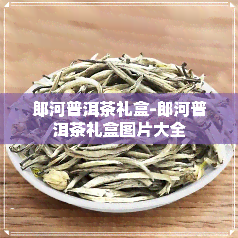 郎河普洱茶礼盒-郎河普洱茶礼盒图片大全