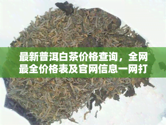 最新普洱白茶价格查询，全网最全价格表及官网信息一网打尽