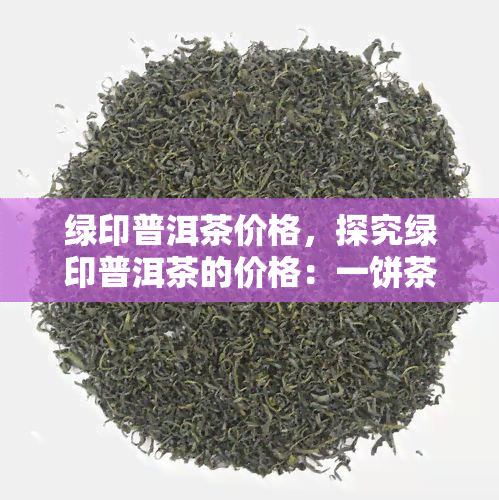 绿印普洱茶价格，探究绿印普洱茶的价格：一饼茶的市场价格是多少？