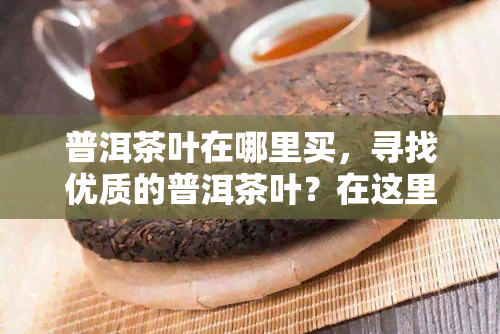 普洱茶叶在哪里买，寻找优质的普洱茶叶？在这里可以购买到！