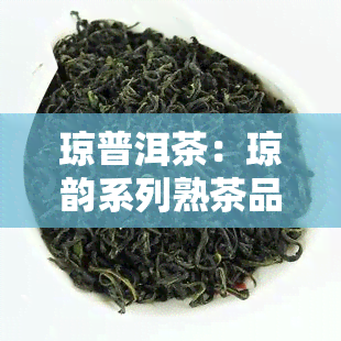 琼普洱茶：琼韵系列熟茶品味独特，值得尝试！