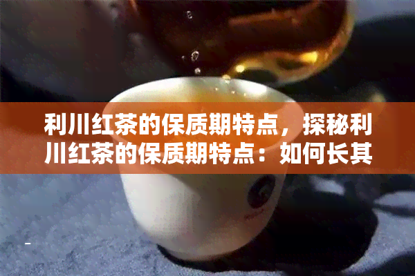 利川红茶的保质期特点，探秘利川红茶的保质期特点：如何长其美味与营养？