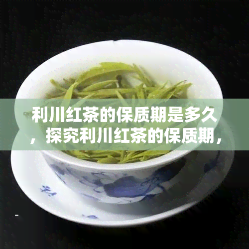 利川红茶的保质期是多久，探究利川红茶的保质期，如何存才能长茶叶寿命？