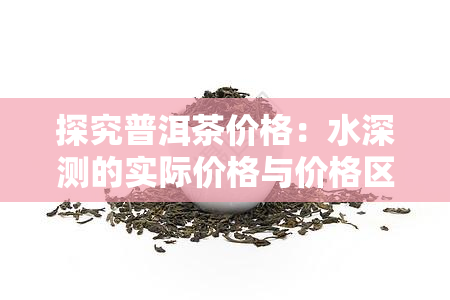 探究普洱茶价格：水深测的实际价格与价格区间