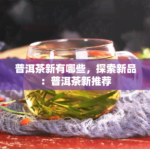 普洱茶新有哪些，探索新品：普洱茶新推荐