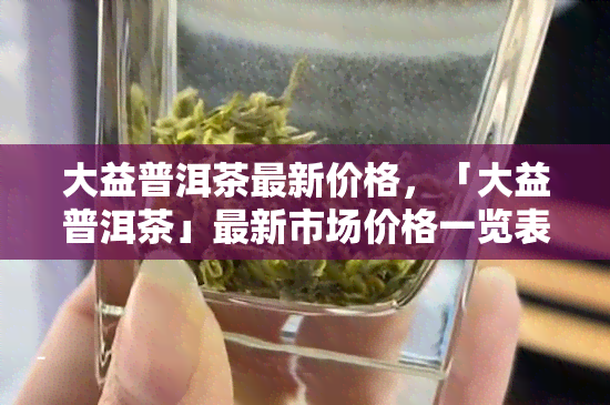 大益普洱茶最新价格，「大益普洱茶」最新市场价格一览表